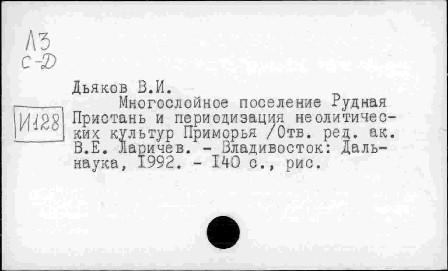 ﻿A3 с-2>
ит
Дьяков В.И.
Многослойное поселение Рудная Пристань и периодизация неолитических культур Приморья /Отв. рец. ак. В.Е. Ларичев. - Владивосток: Даль-наука, 1992. - 140 с., рис.